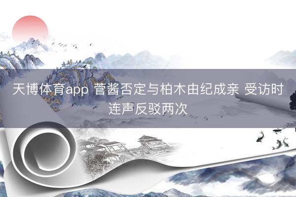 天博体育app 菅酱否定与柏木由纪成亲 受访时连声反驳两次