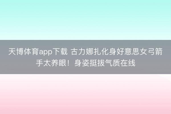 天博体育app下载 古力娜扎化身好意思女弓箭手太养眼！身姿挺拔气质在线