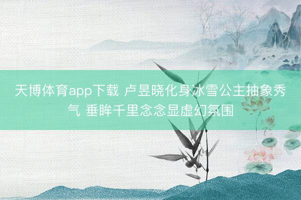 天博体育app下载 卢昱晓化身冰雪公主抽象秀气 垂眸千里念念显虚幻氛围