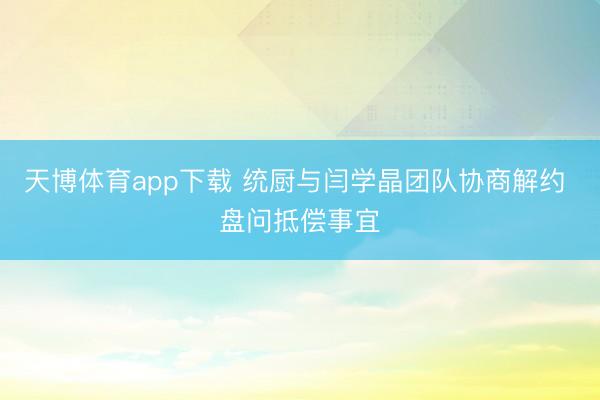 天博体育app下载 统厨与闫学晶团队协商解约 盘问抵偿事宜