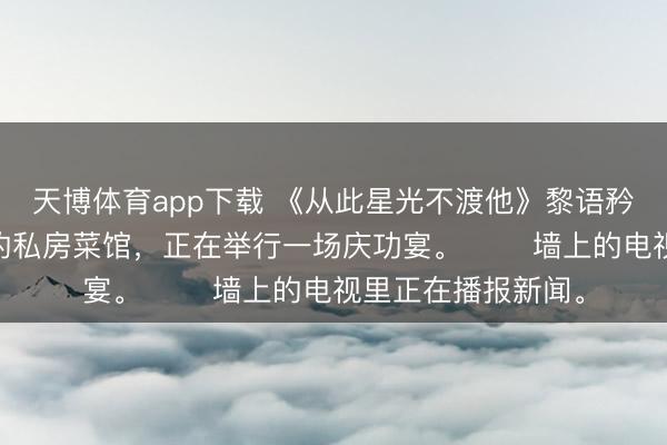 天博体育app下载 《从此星光不渡他》黎语矜俞司信 　市中心的私房菜馆，正在举行一场庆功宴。 　　墙上的电视里正在播报新闻。