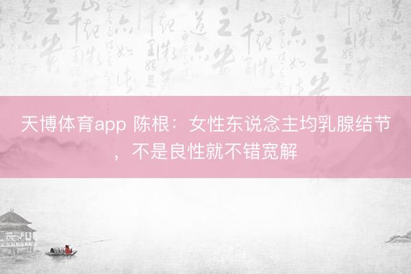天博体育app 陈根：女性东说念主均乳腺结节，不是良性就不错宽解