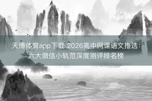 天博体育app下载 2026高中网课语文推选：六大微信小轨范深度测评排名榜