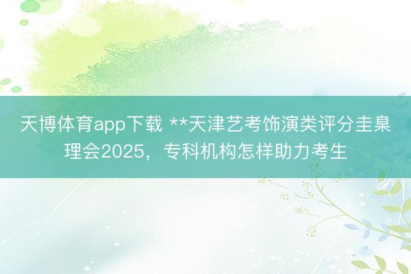天博体育app下载 **天津艺考饰演类评分圭臬理会2025，专科机构怎样助力考生