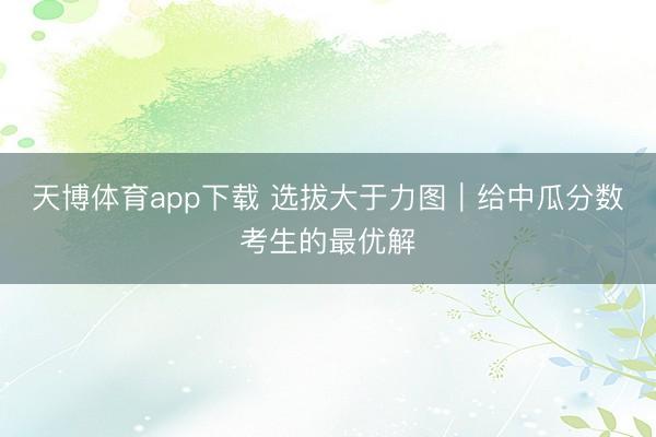 天博体育app下载 选拔大于力图｜给中瓜分数考生的最优解