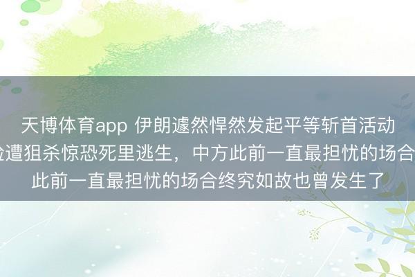 天博体育app 伊朗遽然悍然发起平等斩首活动!76岁内塔尼亚胡险遭狙杀惊恐死里逃生,中方此前一直最担忧的场合终究如故也曾发生了