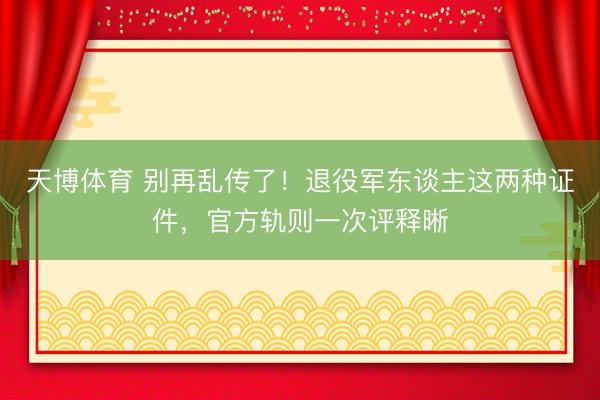 天博体育 别再乱传了!退役军东谈主这两种证件,官方轨则一次评释晰