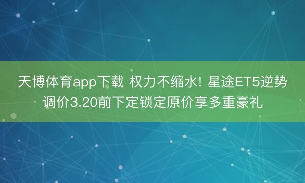 天博体育app下载 权力不缩水! 星途ET5逆势调价3.20前下定锁定原价享多重豪礼