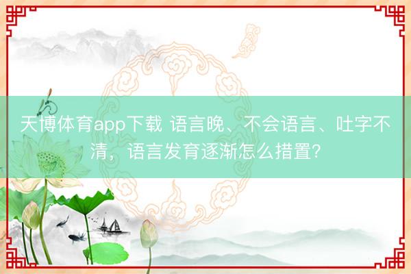 天博体育app下载 语言晚、不会语言、吐字不清，语言发育逐渐怎么措置？