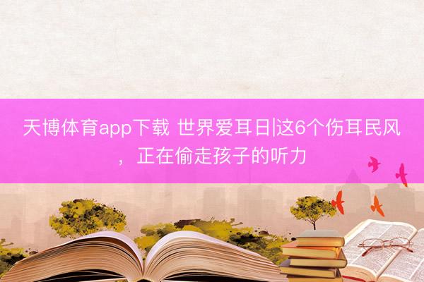 天博体育app下载 世界爱耳日|这6个伤耳民风，正在偷走孩子的听力