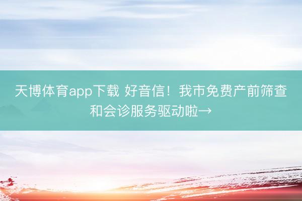 天博体育app下载 好音信！我市免费产前筛查和会诊服务驱动啦→