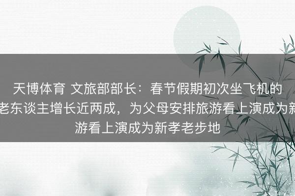 天博体育 文旅部部长：春节假期初次坐飞机的60岁以上老东谈主增长近两成，为父母安排旅游看上演成为新孝老步地