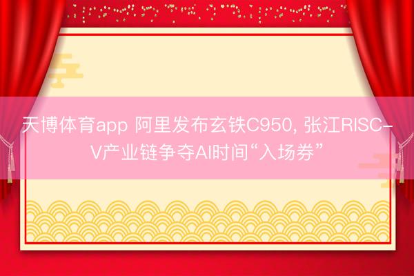 天博体育app 阿里发布玄铁C950， 张江RISC-V产业链争夺AI时间“入场券”