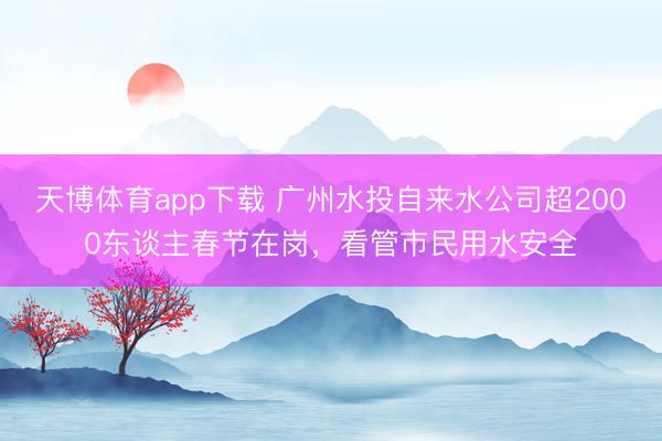 天博体育app下载 广州水投自来水公司超2000东谈主春节在岗，看管市民用水安全