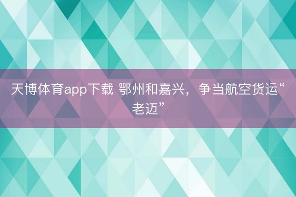 天博体育app下载 鄂州和嘉兴，争当航空货运“老迈”