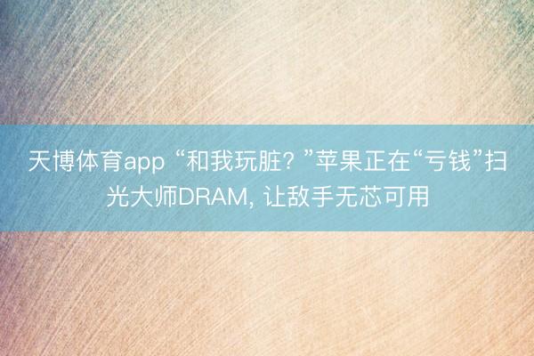 天博体育app “和我玩脏? ”苹果正在“亏钱”扫光大师DRAM， 让敌手无芯可用