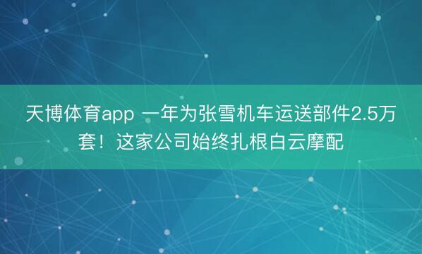 天博体育app 一年为张雪机车运送部件2.5万套！这家公司始终扎根白云摩配