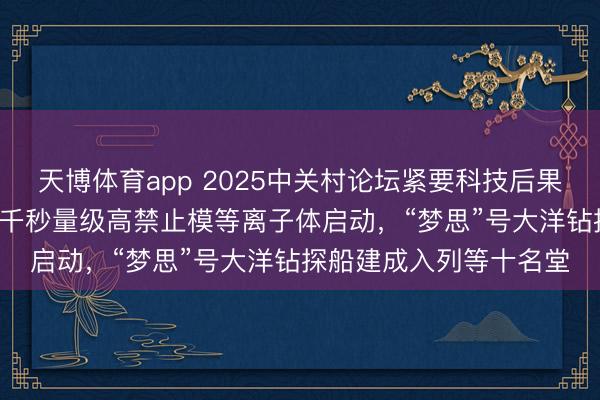 天博体育app 2025中关村论坛紧要科技后果发布：EAST初次杀青千秒量级高禁止模等离子体启动，“梦思”号大洋钻探船建成入列等十名堂