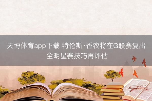 天博体育app下载 特伦斯·香农将在G联赛复出 全明星赛技巧再评估