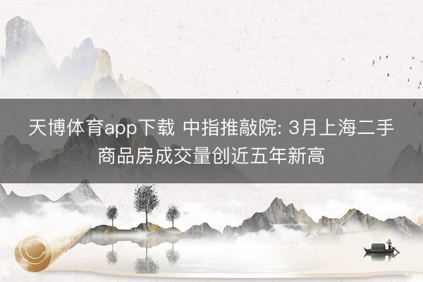 天博体育app下载 中指推敲院: 3月上海二手商品房成交量创近五年新高