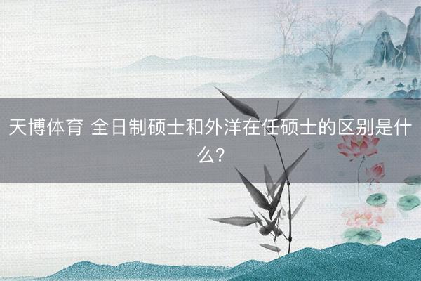 天博体育 全日制硕士和外洋在任硕士的区别是什么?