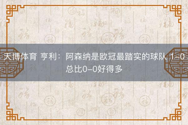 天博体育 亨利:阿森纳是欧冠最踏实的球队 1-0总比0-0好得多