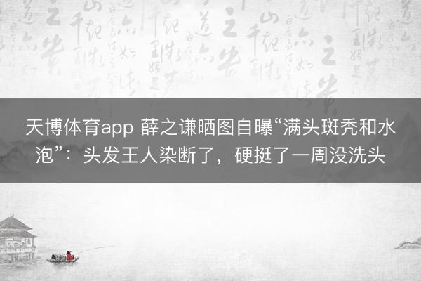 天博体育app 薛之谦晒图自曝“满头斑秃和水泡”：头发王人染断了，硬挺了一周没洗头