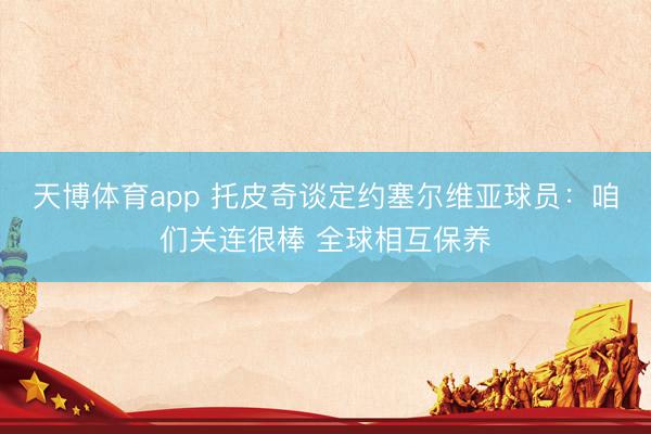 天博体育app 托皮奇谈定约塞尔维亚球员：咱们关连很棒 全球相互保养