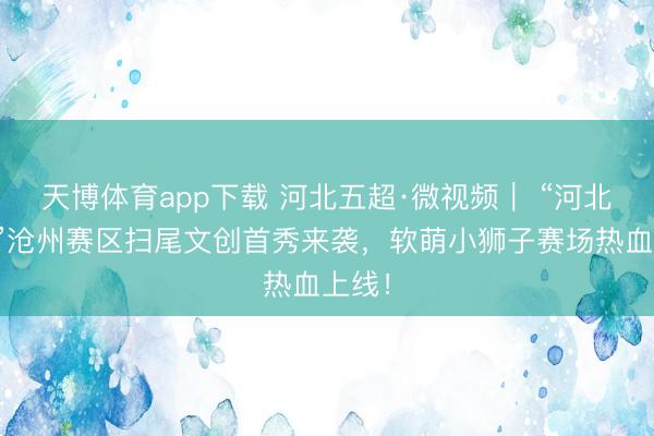 天博体育app下载 河北五超·微视频｜ “河北五超”沧州赛区扫尾文创首秀来袭，软萌小狮子赛场热血上线！