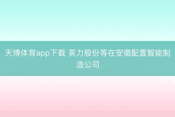 天博体育app下载 英力股份等在安徽配置智能制造公司