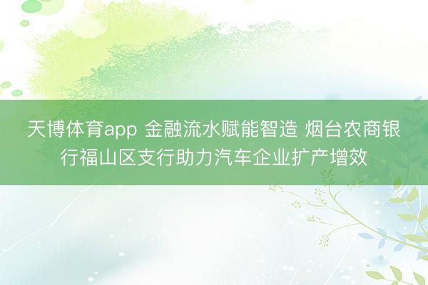 天博体育app 金融流水赋能智造 烟台农商银行福山区支行助力汽车企业扩产增效
