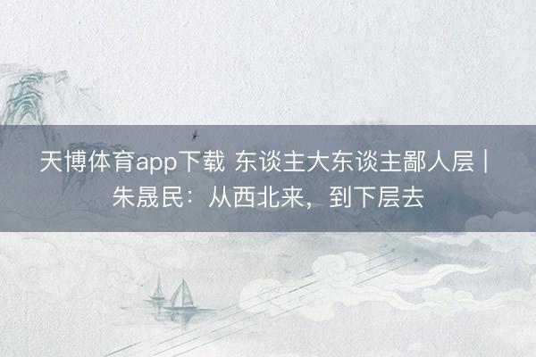 天博体育app下载 东谈主大东谈主鄙人层 | 朱晟民：从西北来，到下层去
