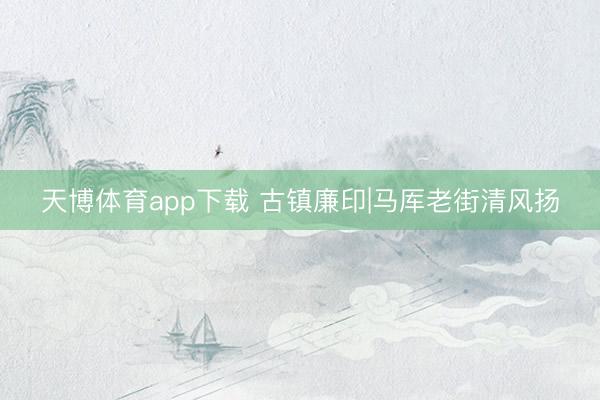 天博体育app下载 古镇廉印|马厍老街清风扬