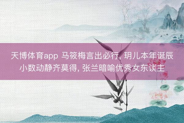 天博体育app 马筱梅言出必行, 玥儿本年诞辰小数动静齐莫得, 张兰暗喻优秀女东谈主