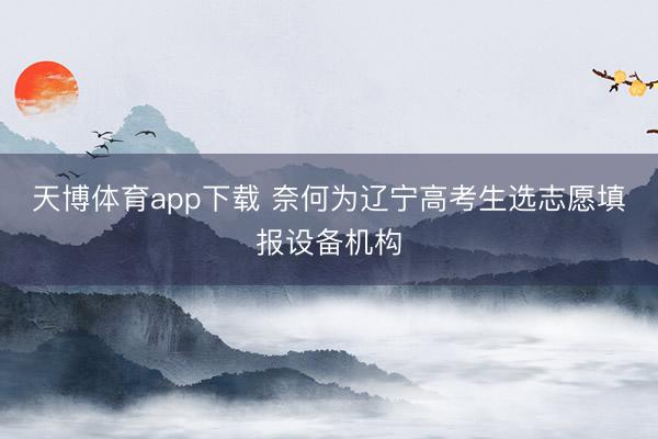 天博体育app下载 奈何为辽宁高考生选志愿填报设备机构
