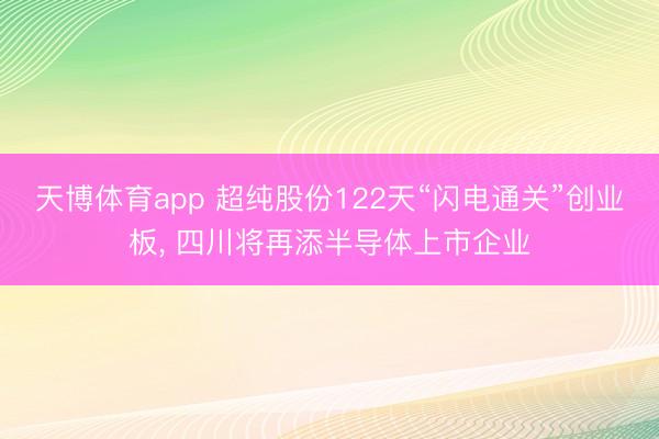 天博体育app 超纯股份122天“闪电通关”创业板, 四川将再添半导体上市企业