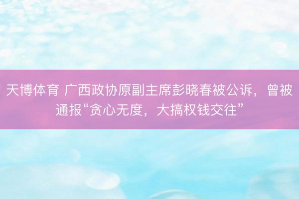 天博体育 广西政协原副主席彭晓春被公诉，曾被通报“贪心无度，大搞权钱交往”