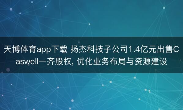 天博体育app下载 扬杰科技子公司1.4亿元出售Caswell一齐股权, 优化业务布局与资源建设