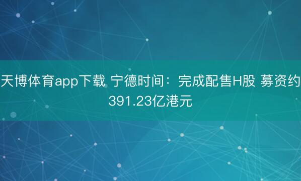 天博体育app下载 宁德时间：完成配售H股 募资约391.23亿港元