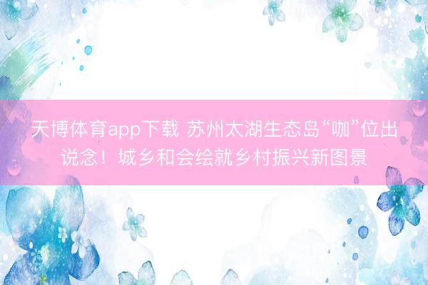 天博体育app下载 苏州太湖生态岛“咖”位出说念！城乡和会绘就乡村振兴新图景