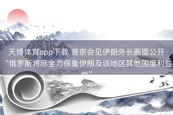 天博体育app下载 普京会见伊朗外长画面公开！“俄罗斯将尽全力保重伊朗及该地区其他国度利益”