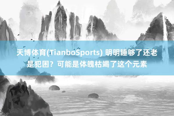 天博体育(TianboSports) 明明睡够了还老是犯困？可能是体魄枯竭了这个元素