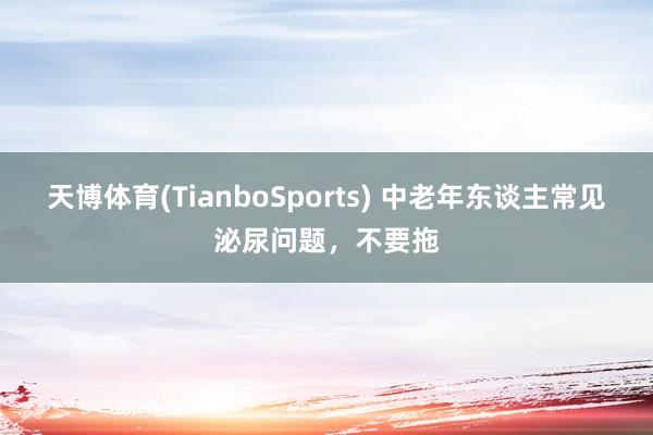 天博体育(TianboSports) 中老年东谈主常见泌尿问题，不要拖