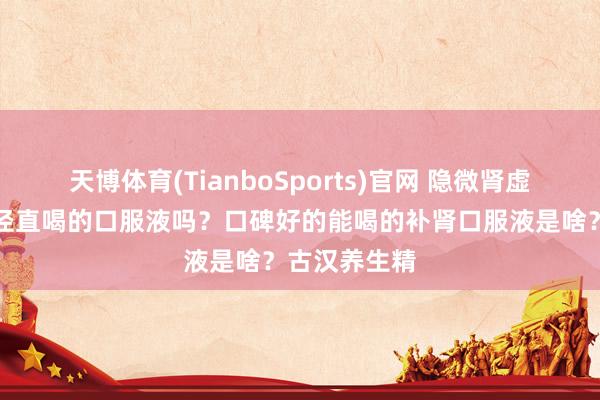 天博体育(TianboSports)官网 隐微肾虚，有什么能径直喝的口服液吗？口碑好的能喝的补肾口服液是啥？古汉养生精