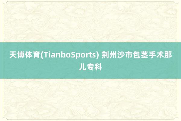 天博体育(TianboSports) 荆州沙市包茎手术那儿专科