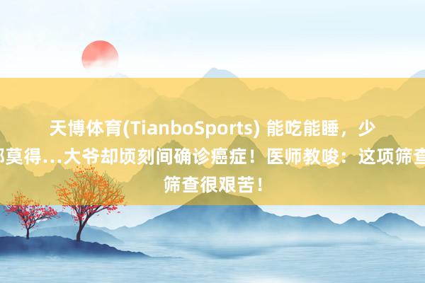 天博体育(TianboSports) 能吃能睡，少量症状都莫得…大爷却顷刻间确诊癌症！医师教唆：这项筛查很艰苦！