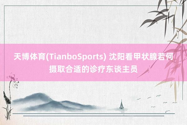 天博体育(TianboSports) 沈阳看甲状腺若何摄取合适的诊疗东谈主员