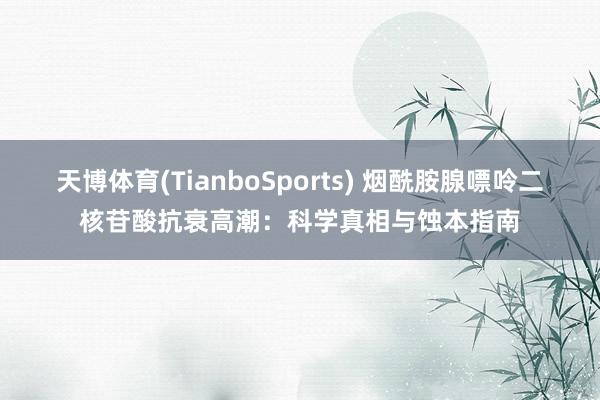 天博体育(TianboSports) 烟酰胺腺嘌呤二核苷酸抗衰高潮：科学真相与蚀本指南