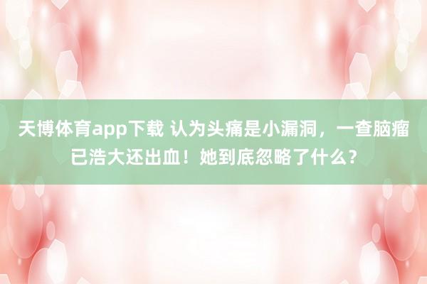 天博体育app下载 认为头痛是小漏洞，一查脑瘤已浩大还出血！她到底忽略了什么？