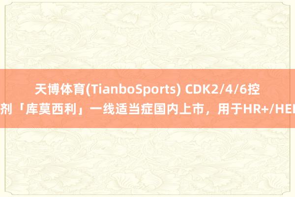 天博体育(TianboSports) CDK2/4/6控制剂「库莫西利」一线适当症国内上市，用于HR+/HER2